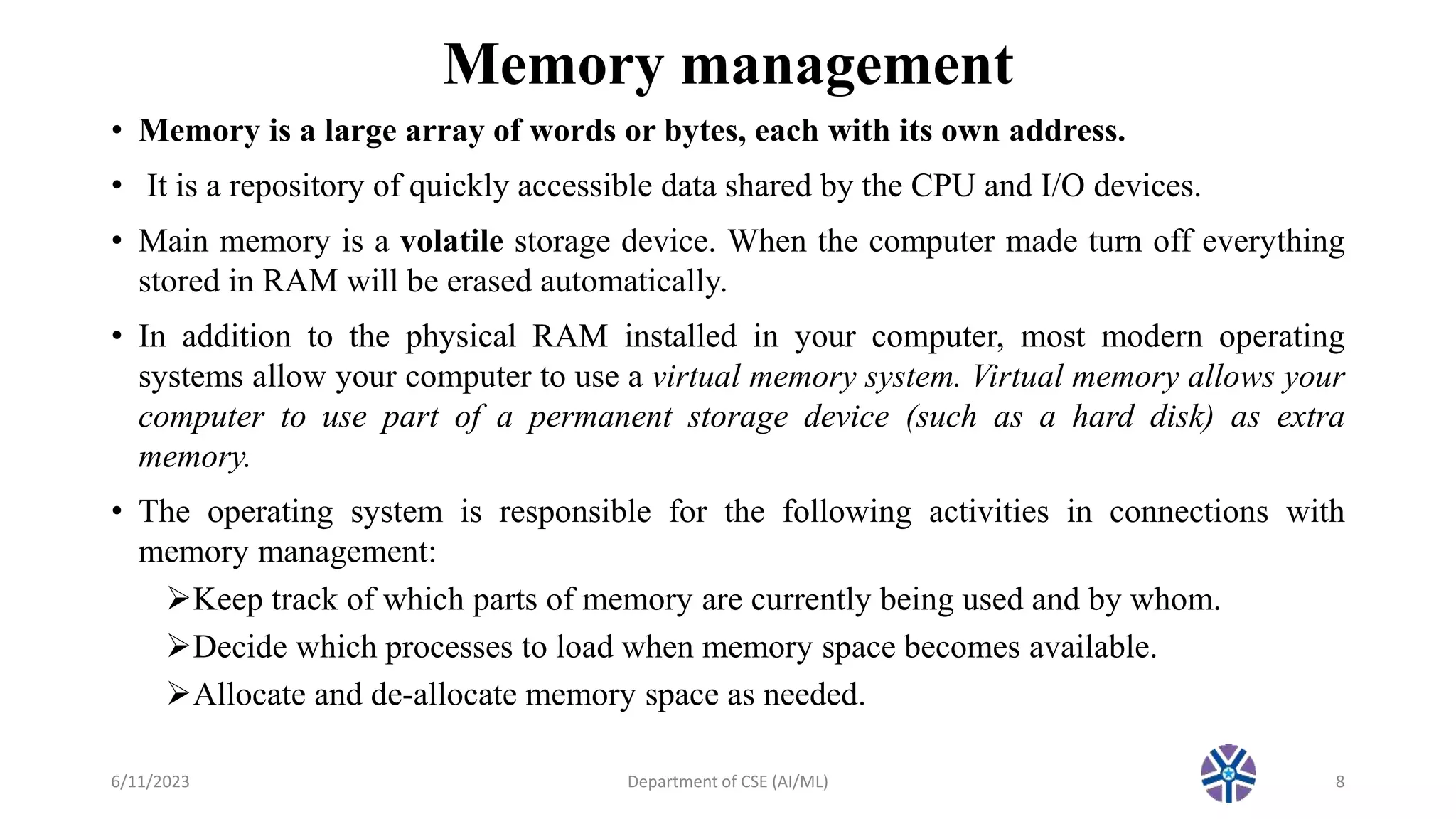 Memory management
• Memory is a large array of words or bytes, each with its own address.
• It is a repository of quickly accessible data shared by the CPU and I/O devices.
• Main memory is a volatile storage device. When the computer made turn off everything
stored in RAM will be erased automatically.
• In addition to the physical RAM installed in your computer, most modern operating
systems allow your computer to use a virtual memory system. Virtual memory allows your
computer to use part of a permanent storage device (such as a hard disk) as extra
memory.
• The operating system is responsible for the following activities in connections with
memory management:
Keep track of which parts of memory are currently being used and by whom.
Decide which processes to load when memory space becomes available.
Allocate and de-allocate memory space as needed.
6/11/2023 Department of CSE (AI/ML) 8
 