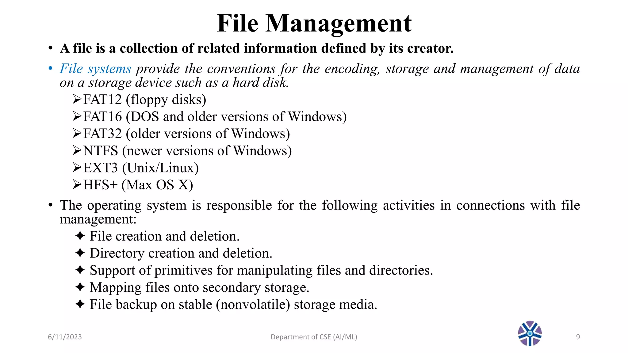 File Management
• A file is a collection of related information defined by its creator.
• File systems provide the conventions for the encoding, storage and management of data
on a storage device such as a hard disk.
FAT12 (floppy disks)
FAT16 (DOS and older versions of Windows)
FAT32 (older versions of Windows)
NTFS (newer versions of Windows)
EXT3 (Unix/Linux)
HFS+ (Max OS X)
• The operating system is responsible for the following activities in connections with file
management:
✦ File creation and deletion.
✦ Directory creation and deletion.
✦ Support of primitives for manipulating files and directories.
✦ Mapping files onto secondary storage.
✦ File backup on stable (nonvolatile) storage media.
6/11/2023 Department of CSE (AI/ML) 9
 