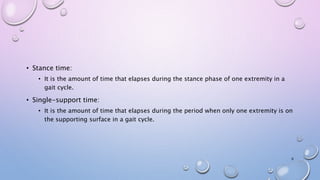 • Stance time:
• It is the amount of time that elapses during the stance phase of one extremity in a
gait cycle.
• Single-support time:
• It is the amount of time that elapses during the period when only one extremity is on
the supporting surface in a gait cycle.
6
 