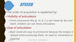 SPEECH
•The order of acquisition is explained by:
•Visibility of articulators:
–Front consonants like (p, m, b, f, v) are made by lips and
teeth, children can see these articulators.
•Ease of articulation:
–Back vowel are easy to pronounce because the tongue is
relaxed when producing them, no need to movement or
shaping)26/08/1437 Abdulaziz B Assanosi azizsanosi@gmail.com 11
 