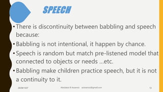 SPEECH
•There is discontinuity between babbling and speech
because:
•Babbling is not intentional, it happen by chance.
•Speech is random but match pre-listened model that
connected to objects or needs …etc.
•Babbling make children practice speech, but it is not
a continuity to it.
26/08/1437 Abdulaziz B Assanosi azizsanosi@gmail.com 12
 