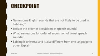 CHECKPOINT
• Name some English sounds that are not likely to be used in
babbling?
• Explain the order of acquisition of speech sounds?
• What are reasons for order of acquisition of vowel speech
sounds?
• Babling is universal and it also different from one language to
other. Explain
26/08/1437 Abdulaziz B Assanosi azizsanosi@gmail.com 14
 