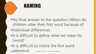 NAMING
•No final answer to the question (When do
children utter their first word because of:
•Individual differences.
•It is difficult to define what we mean by
[word]
•It is difficult to notice the first word
utterance.26/08/1437 Abdulaziz B Assanosi azizsanosi@gmail.com 16
 