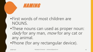 NAMING
•First words of most children are
NOUNS.
•These nouns can used as proper noun:
dady for any man, mow for any cat or
any animal.
•Phone (for any rectangular device).
26/08/1437 Abdulaziz B Assanosi azizsanosi@gmail.com 18
 