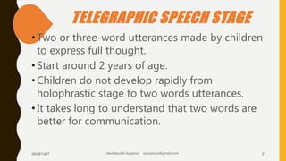 TELEGRAPHIC SPEECH STAGE
•Two or three-word utterances made by children
to express full thought.
•Start around 2 years of age.
•Children do not develop rapidly from
holophrastic stage to two words utterances.
•It takes long to understand that two words are
better for communication.
26/08/1437 Abdulaziz B Assanosi azizsanosi@gmail.com 21
 