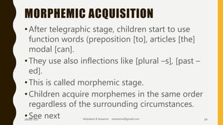 MORPHEMIC ACQUISITION
•After telegraphic stage, children start to use
function words (preposition [to], articles [the]
modal [can].
•They use also inflections like [plural –s], [past –
ed].
•This is called morphemic stage.
•Children acquire morphemes in the same order
regardless of the surrounding circumstances.
•See next26/08/1437 Abdulaziz B Assanosi azizsanosi@gmail.com 24
 
