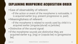 EXPLAINING MORPHEMIC ACQUISITION ORDER
• Ease of observability of referent:
–If the action or event of the morpheme is noticeable, it
is acquired earlier [e.g. present progressive vs. past].
• Meaningfulness of referent:
–If the morpheme is related to words used by child it is
acquired earlier [singular/plural] vs.[articles]
• Distinctive of the sound signal:
• If the morpheme sounds are distinctive they are
acquired earlier e.g. [ing] or [copula be] vs [progressive
be].
26/08/1437 Abdulaziz B Assanosi azizsanosi@gmail.com 26
 