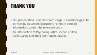 THANK YOU
• This presentation is for classroom usage, it contained gaps to
be filled by classroom discussion. For more detailed
information, consult the reference book:
• An introduction to Psycholinguistics, second edition
(2006)Danny Steinberg and Natalia, Sciarini.
26/08/1437 Abdulaziz B Assanosi azizsanosi@gmail.com 29
 