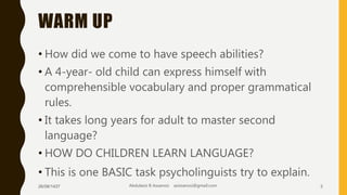 WARM UP
• How did we come to have speech abilities?
• A 4-year- old child can express himself with
comprehensible vocabulary and proper grammatical
rules.
• It takes long years for adult to master second
language?
• HOW DO CHILDREN LEARN LANGUAGE?
• This is one BASIC task psycholinguists try to explain.
26/08/1437 Abdulaziz B Assanosi azizsanosi@gmail.com 3
 
