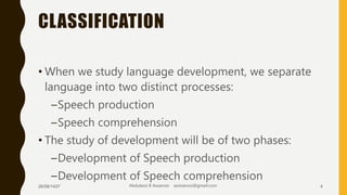 CLASSIFICATION
• When we study language development, we separate
language into two distinct processes:
–Speech production
–Speech comprehension
• The study of development will be of two phases:
–Development of Speech production
–Development of Speech comprehension
26/08/1437 Abdulaziz B Assanosi azizsanosi@gmail.com 4
 