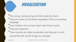 VOCALIZATION
•The crying, cooing and grunts that made by infants.
•They are similar to all infants, regardless of the surrounding
language.
•Even children who are born deaf make these sounds.
•They are unlearned.
•These sounds are called vocalization and they go on until
around the 6th month of age (on average)
26/08/1437 Abdulaziz B Assanosi azizsanosi@gmail.com 6
 