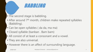 BABBLING
• The second stage is babbling.
• After around 7th month, children make repeated syllables
(Babbling).
• Can be open syllables ( da da, ma ma)
• Closed syllable (banban . Bam bam)
• All consist of at least a consonant and a vowel.
• They are also universal.
• However there is an affect of surrounding language.
26/08/1437 Abdulaziz B Assanosi azizsanosi@gmail.com 7
 