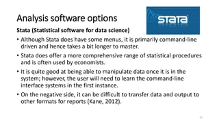 Analysis software options
Stata (Statistical software for data science)
• Although Stata does have some menus, it is primarily command-line
driven and hence takes a bit longer to master.
• Stata does offer a more comprehensive range of statistical procedures
and is often used by economists.
• It is quite good at being able to manipulate data once it is in the
system; however, the user will need to learn the command-line
interface systems in the first instance.
• On the negative side, it can be difficult to transfer data and output to
other formats for reports (Kane, 2012).
10
 