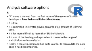Analysis software options
R
• "R" name is derived from the first letter of the names of its two
developers, Ross Ihaka and Robert Gentleman,
• R is free.
• R is command-line syntax driven, requires a fair amount of learning
time.
• it is far more difficult to learn than SPSS or Minitab.
• R is one of the leading packages when it comes to the range of
statistical procedures offered.
• Finally, it requires command-line edits in order to manipulate the data
once it has been imported.
12
 