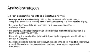 Analysis strategies
1. From descriptive reports to predictive analytics
• Descriptive HR reports usually refer to the illustration of a set of data, a
‘snapshot’ of what is occurring at that time, presenting the current state of play.
• It’s taking historical data and summarizing it into something that is
understandable.
• For example, a headcount report of all employees within the organization is a
form of descriptive analytics.
• Even taking it a step further to break it down by demographics would still be in
the same category.
• More sophisticated metrics like turnover rates or time-to-fill would be descriptive
as well. They rely on the past and aim to explain why something already
happened.
14
 