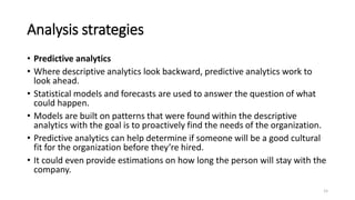 Analysis strategies
• Predictive analytics
• Where descriptive analytics look backward, predictive analytics work to
look ahead.
• Statistical models and forecasts are used to answer the question of what
could happen.
• Models are built on patterns that were found within the descriptive
analytics with the goal is to proactively find the needs of the organization.
• Predictive analytics can help determine if someone will be a good cultural
fit for the organization before they’re hired.
• It could even provide estimations on how long the person will stay with the
company.
15
 