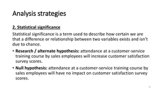 Analysis strategies
2. Statistical significance
Statistical significance is a term used to describe how certain we are
that a difference or relationship between two variables exists and isn’t
due to chance.
• Research / alternate hypothesis: attendance at a customer-service
training course by sales employees will increase customer satisfaction
survey scores.
• Null hypothesis: attendance at a customer-service training course by
sales employees will have no impact on customer satisfaction survey
scores.
16
 