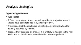 Analysis strategies
Type I or Type II errors.
• Type I error
• A Type I error occurs when the null hypothesis is rejected when it
should have been retained (i.e., a false positive).
• This means that the results are identified as significant when they
actually occurred by chance.
• Because they occurred by chance, it is unlikely to happen in the real
world and so should have been identified as non-significant.
17
 