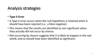 Analysis strategies
• Type II Error
• A Type II error occurs when the null hypothesis is retained when it
should have been rejected (i.e., a false negative).
• This means that the results are identified as non-significant when
they actually did not occur by chance.
• Not occurring by chance suggests that it is likely to happen in the real
world, and so should have been identified as significant.
18
 