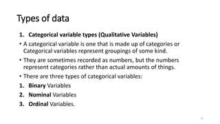 Types of data
1. Categorical variable types (Qualitative Variables)
• A categorical variable is one that is made up of categories or
Categorical variables represent groupings of some kind.
• They are sometimes recorded as numbers, but the numbers
represent categories rather than actual amounts of things.
• There are three types of categorical variables:
1. Binary Variables
2. Nominal Variables
3. Ordinal Variables.
22
 