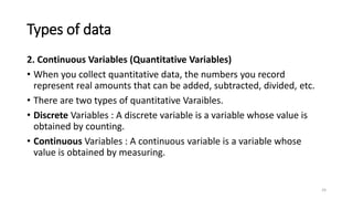 Types of data
2. Continuous Variables (Quantitative Variables)
• When you collect quantitative data, the numbers you record
represent real amounts that can be added, subtracted, divided, etc.
• There are two types of quantitative Varaibles.
• Discrete Variables : A discrete variable is a variable whose value is
obtained by counting.
• Continuous Variables : A continuous variable is a variable whose
value is obtained by measuring.
24
 