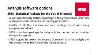 Analysis software options
SPSS (Statistical Package for the Social Sciences)
• A very user-friendly statistical package with a graphical user interface
and a point-and-click menu for running procedures.
• Leader of all the statistical software packages as it runs many
complex procedures.
• SPSS is the best package for being able to transfer output to other
formats for reports.
• SPSS is good for extracting subsets of smaller data for analysis and
the process to do this is relatively simple to learn.
8
 
