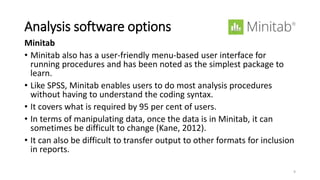 Analysis software options
Minitab
• Minitab also has a user-friendly menu-based user interface for
running procedures and has been noted as the simplest package to
learn.
• Like SPSS, Minitab enables users to do most analysis procedures
without having to understand the coding syntax.
• It covers what is required by 95 per cent of users.
• In terms of manipulating data, once the data is in Minitab, it can
sometimes be difficult to change (Kane, 2012).
• It can also be difficult to transfer output to other formats for inclusion
in reports.
9
 