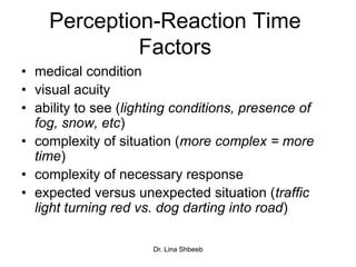 Dr. Lina Shbeeb
Perception-Reaction Time
Factors
• medical condition
• visual acuity
• ability to see (lighting conditions, presence of
fog, snow, etc)
• complexity of situation (more complex = more
time)
• complexity of necessary response
• expected versus unexpected situation (traffic
light turning red vs. dog darting into road)
 