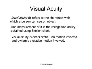 Dr. Lina Shbeeb
Visual Acuity
Visual acuity :It refers to the sharpness with
which a person can see on object.
One measurement of it is the recognition acuity
obtained using Snellen chart.
Visual acuity is either static : no motion involved
and dynamic : relative motion involved.
 