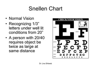 Dr. Lina Shbeeb
Snellen Chart
• Normal Vision
• Recognizing 1/3”
letters under well lit
conditions from 20”
• A person with 20/40
requires object be
twice as large at
same distance
 