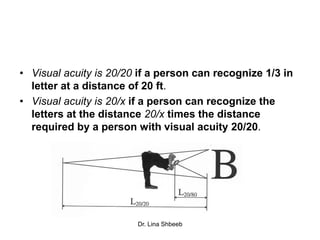 Dr. Lina Shbeeb
• Visual acuity is 20/20 if a person can recognize 1/3 in
letter at a distance of 20 ft.
• Visual acuity is 20/x if a person can recognize the
letters at the distance 20/x times the distance
required by a person with visual acuity 20/20.
 
