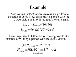 Dr. Lina Shbeeb
Example
How large should letters be to be recognizable at a
distance of 90 ft by a person with the 20/60 vision?
)50/20(20/2050/20  LL
ft36)50/20(9050/20 L
ft/in1.19)/( 60/20 HL
nchH i7.41.19/9060/20

A driver with 20/20 vision can read a sign from a
distance of 90 ft. How close must a person with the
20/50 vision be in order to read the same sign?
 