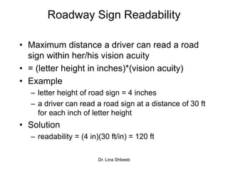 Dr. Lina Shbeeb
Roadway Sign Readability
• Maximum distance a driver can read a road
sign within her/his vision acuity
• = (letter height in inches)*(vision acuity)
• Example
– letter height of road sign = 4 inches
– a driver can read a road sign at a distance of 30 ft
for each inch of letter height
• Solution
– readability = (4 in)(30 ft/in) = 120 ft
 