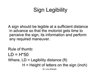 Dr. Lina Shbeeb
Sign Legibility
A sign should be legible at a sufficient distance
in advance so that the motorist gets time to
perceive the sign, its information and perform
any required maneuver.
Rule of thumb:
LD = H*50
Where, LD = Legibility distance (ft)
H = Height of letters on the sign (inch)
 