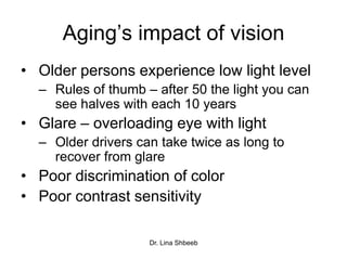 Dr. Lina Shbeeb
Aging’s impact of vision
• Older persons experience low light level
– Rules of thumb – after 50 the light you can
see halves with each 10 years
• Glare – overloading eye with light
– Older drivers can take twice as long to
recover from glare
• Poor discrimination of color
• Poor contrast sensitivity
 