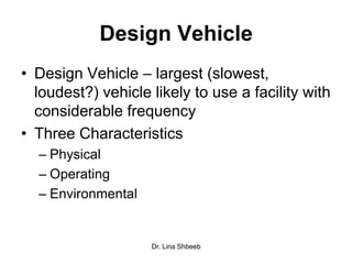 Dr. Lina Shbeeb
Design Vehicle
• Design Vehicle – largest (slowest,
loudest?) vehicle likely to use a facility with
considerable frequency
• Three Characteristics
– Physical
– Operating
– Environmental
 