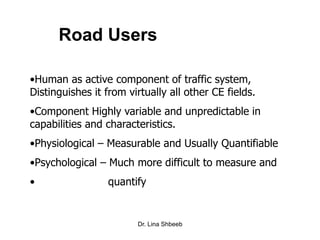 Dr. Lina Shbeeb
Road Users
•Human as active component of traffic system,
Distinguishes it from virtually all other CE fields.
•Component Highly variable and unpredictable in
capabilities and characteristics.
•Physiological – Measurable and Usually Quantifiable
•Psychological – Much more difficult to measure and
• quantify
 