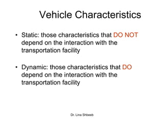 Dr. Lina Shbeeb
Vehicle Characteristics
• Static: those characteristics that DO NOT
depend on the interaction with the
transportation facility
• Dynamic: those characteristics that DO
depend on the interaction with the
transportation facility
 