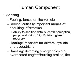 Dr. Lina Shbeeb
Human Component
• Sensing
–Feeling: forces on the vehicle
–Seeing: critically important means of
acquiring information
• Ability to see fine details, depth perception,
peripheral vision, ‘night’ vision, glare
recovery
–Hearing: important for drivers, cyclists
and pedestrians
–Smelling: detecting emergencies e.g.
overheated engine, burning brakes, fire
 