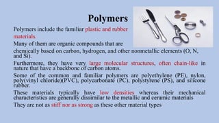 Polymers
Polymers include the familiar plastic and rubber
materials.
Many of them are organic compounds that are
chemically based on carbon, hydrogen, and other nonmetallic elements (O, N,
and Si).
Furthermore, they have very large molecular structures, often chain-like in
nature that have a backbone of carbon atoms.
Some of the common and familiar polymers are polyethylene (PE), nylon,
poly(vinyl chloride)(PVC), polycarbonate (PC), polystyrene (PS), and silicone
rubber.
These materials typically have low densities whereas their mechanical
characteristics are generally dissimilar to the metallic and ceramic materials
They are not as stiff nor as strong as these other material types
 