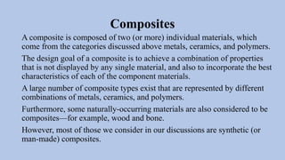 Composites
A composite is composed of two (or more) individual materials, which
come from the categories discussed above metals, ceramics, and polymers.
The design goal of a composite is to achieve a combination of properties
that is not displayed by any single material, and also to incorporate the best
characteristics of each of the component materials.
A large number of composite types exist that are represented by different
combinations of metals, ceramics, and polymers.
Furthermore, some naturally-occurring materials are also considered to be
composites—for example, wood and bone.
However, most of those we consider in our discussions are synthetic (or
man-made) composites.
 