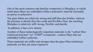 One of the most common and familiar composites is fiberglass, in which
small glass fibers are embedded within a polymeric material (normally
an epoxy or polyester).
The glass fibers are relatively strong and stiff (but also brittle), whereas
the polymer is ductile (but also weak and flexible).Thus, the resulting
fiberglass is relatively stiff, strong, flexible, and ductile.
In addition, it has a low density
Another of these technologically important materials is the “carbon fiber
reinforced polymer” (or “CFRP”) composite—carbon fibers that are
embedded within a polymer.
These materials are stiffer and stronger than the glass fiber-reinforced
materials yet they are more expensive
 