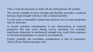 Thus, it may be necessary to trade off one characteristic for another.
The classic example involves strength and ductility normally, a material
having a high strength will have only a limited ductility.
In such cases a reasonable compromise between two or more properties
may be necessary.
A second selection consideration is any deterioration of material
properties that may occur during service operation. For example,
significant reductions in mechanical strength may result from exposure
to elevated temperatures or corrosive environments.
Finally, probably the overriding consideration is that of economics.
What will the finished product cost?
 
