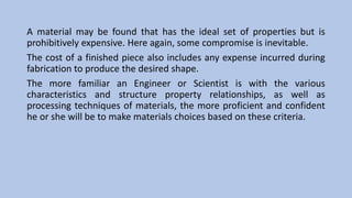 A material may be found that has the ideal set of properties but is
prohibitively expensive. Here again, some compromise is inevitable.
The cost of a finished piece also includes any expense incurred during
fabrication to produce the desired shape.
The more familiar an Engineer or Scientist is with the various
characteristics and structure property relationships, as well as
processing techniques of materials, the more proficient and confident
he or she will be to make materials choices based on these criteria.
 