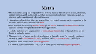 Metals
➢Materials in this group are composed of one or more metallic elements (such as iron, aluminum,
copper, titanium, gold, and nickel), and often also nonmetallic elements (for example, carbon,
nitrogen, and oxygen) in relatively small amounts
➢ Atoms in metals and their alloys are arranged in a very orderly manner and in comparison to the
ceramics and polymers, are relatively dense.
➢these materials are relatively stiff and strong yet are ductile and are resistant to fracture which
accounts for their widespread use in structural applications.
➢ Metallic materials have large numbers of nonlocalized electrons that is these electrons are not
bound to particular atoms.
➢Many properties of metals are directly attributable to these electrons. For example, metals are
extremely good conductors of electricity and heat, and are not transparent to visible light
➢a polished metal surface has a lustrous appearance.
➢ In addition, some of the metals (viz., Fe, Co, and Ni) have desirable magnetic properties.
 
