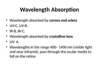 Wavelength Absorption
• Wavelength absorbed by cornea and sclera
• UV-C, UV-B ,
• IR-B, IR-C,
• Wavelength absorbed by crystalline lens
• UV- A
• Wavelengths in the range 400– 1400 nm (visible light
and near infrared), pass through the ocular media to
fall on the retina
 