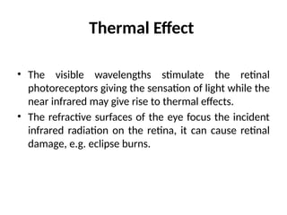 Thermal Effect
• The visible wavelengths stimulate the retinal
photoreceptors giving the sensation of light while the
near infrared may give rise to thermal effects.
• The refractive surfaces of the eye focus the incident
infrared radiation on the retina, it can cause retinal
damage, e.g. eclipse burns.
 