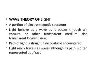 • WAVE THEORY OF LIGHT
• A portion of electromagnetic spectrum
• Light behave as s wave as it passes through air,
vacuum or other transparent medium also
transparent Ocular tissue.
• Path of light is straight if no obstacle encountered.
• Light really travels as waves although its path is often
represented as a 'ray’.
 