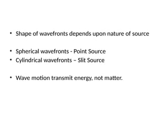 • Shape of wavefronts depends upon nature of source
• Spherical wavefronts - Point Source
• Cylindrical wavefronts – Slit Source
• Wave motion transmit energy, not matter.
 