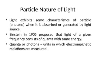 Particle Nature of Light
• Light exhibits some characteristics of particle
(photons) when it is absorbed or generated by light
source.
• Einstein in 1905 proposed that light of a given
frequency consists of quanta with same energy.
• Quanta or photons – units in which electromagnetic
radiations are measured.
 